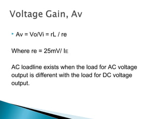   Av = Vo/Vi = rL / re

Where re = 25mV/ IE

AC loadline exists when the load for AC voltage
output is different with the load for DC voltage
output.
 