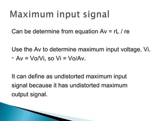 Can be determine from equation Av = rL / re

Use the Av to determine maximum input voltage, Vi.
 Av = Vo/Vi, so Vi = Vo/Av.



It can define as undistorted maximum input
signal because it has undistorted maximum
output signal.
 