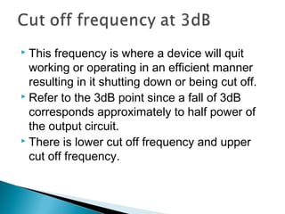  This frequency is where a device will quit
  working or operating in an efficient manner
  resulting in it shutting down or being cut off.
 Refer to the 3dB point since a fall of 3dB

  corresponds approximately to half power of
  the output circuit.
 There is lower cut off frequency and upper

  cut off frequency.
 