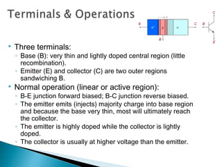    Three terminals:
    ◦ Base (B): very thin and lightly doped central region (little
      recombination).
    ◦ Emitter (E) and collector (C) are two outer regions
      sandwiching B.
   Normal operation (linear or active region):
    ◦ B-E junction forward biased; B-C junction reverse biased.
    ◦ The emitter emits (injects) majority charge into base region
      and because the base very thin, most will ultimately reach
      the collector.
    ◦ The emitter is highly doped while the collector is lightly
      doped.
    ◦ The collector is usually at higher voltage than the emitter.
 