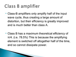    Class-B amplifiers only amplify half of the input
    wave cycle, thus creating a large amount of
    distortion, but their efficiency is greatly improved
    and is much better than class A.

   Class B has a maximum theoretical efficiency of
    π/4. (i.e. 78.5%) This is because the amplifying
    element is switched off altogether half of the time,
    and so cannot dissipate power.
 