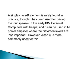    A single class-B element is rarely found in
    practice, though it has been used for driving
    the loudspeaker in the early IBM Personal
    Computers with beeps, and it can be used in RF
    power amplifier where the distortion levels are
    less important. However, class C is more
    commonly used for this.
 