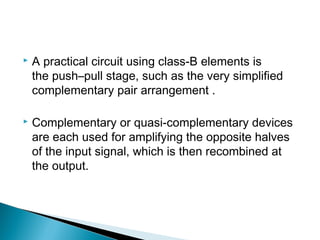   A practical circuit using class-B elements is
    the push–pull stage, such as the very simplified
    complementary pair arrangement .

   Complementary or quasi-complementary devices
    are each used for amplifying the opposite halves
    of the input signal, which is then recombined at
    the output.
 