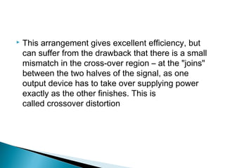    This arrangement gives excellent efficiency, but
    can suffer from the drawback that there is a small
    mismatch in the cross-over region – at the "joins"
    between the two halves of the signal, as one
    output device has to take over supplying power
    exactly as the other finishes. This is
    called crossover distortion
 