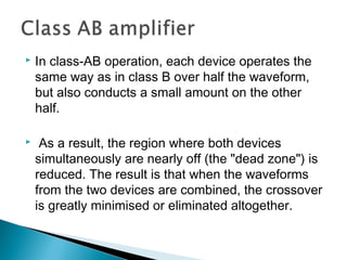    In class-AB operation, each device operates the
    same way as in class B over half the waveform,
    but also conducts a small amount on the other
    half.

    As a result, the region where both devices
    simultaneously are nearly off (the "dead zone") is
    reduced. The result is that when the waveforms
    from the two devices are combined, the crossover
    is greatly minimised or eliminated altogether. 
 