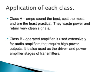    Class A – amps sound the best, cost the most,
    and are the least practical. They waste power and
    return very clean signals.

   Class B - operated amplifier is used extensively
    for audio amplifiers that require high-power
    outputs. It is also used as the driver- and power-
    amplifier stages of transmitters.
 