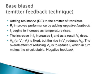    Adding resistance (RE) to the emitter of transistor.
   RE improves performance by adding negative feedback.
   IC begins to increase as temperature rises.
   The increase in IC increases IE and as a result VE rises.
   VBE (or VB - VE) is fixed, but the rise in VE reduces VBE. The
    overall effect of reducing VBE is to reduce IC which in turn
    makes the circuit stable. Negative feedback.
 