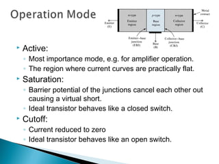   Active:
    ◦ Most importance mode, e.g. for amplifier operation.
    ◦ The region where current curves are practically flat.
   Saturation:
    ◦ Barrier potential of the junctions cancel each other out
      causing a virtual short.
    ◦ Ideal transistor behaves like a closed switch.
   Cutoff:
    ◦ Current reduced to zero
    ◦ Ideal transistor behaves like an open switch.
 