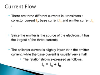    There are three different currents in transistors :
    collector current I C , base current I B and emitter current I E
    .

   Since the emitter is the source of the electrons, it has
    the largest of the three currents.

   The collector current is slightly lower than the emitter
    current, while the base current is usually very small.
             The relationship is expressed as follows:
                           IE = IB + IC
 