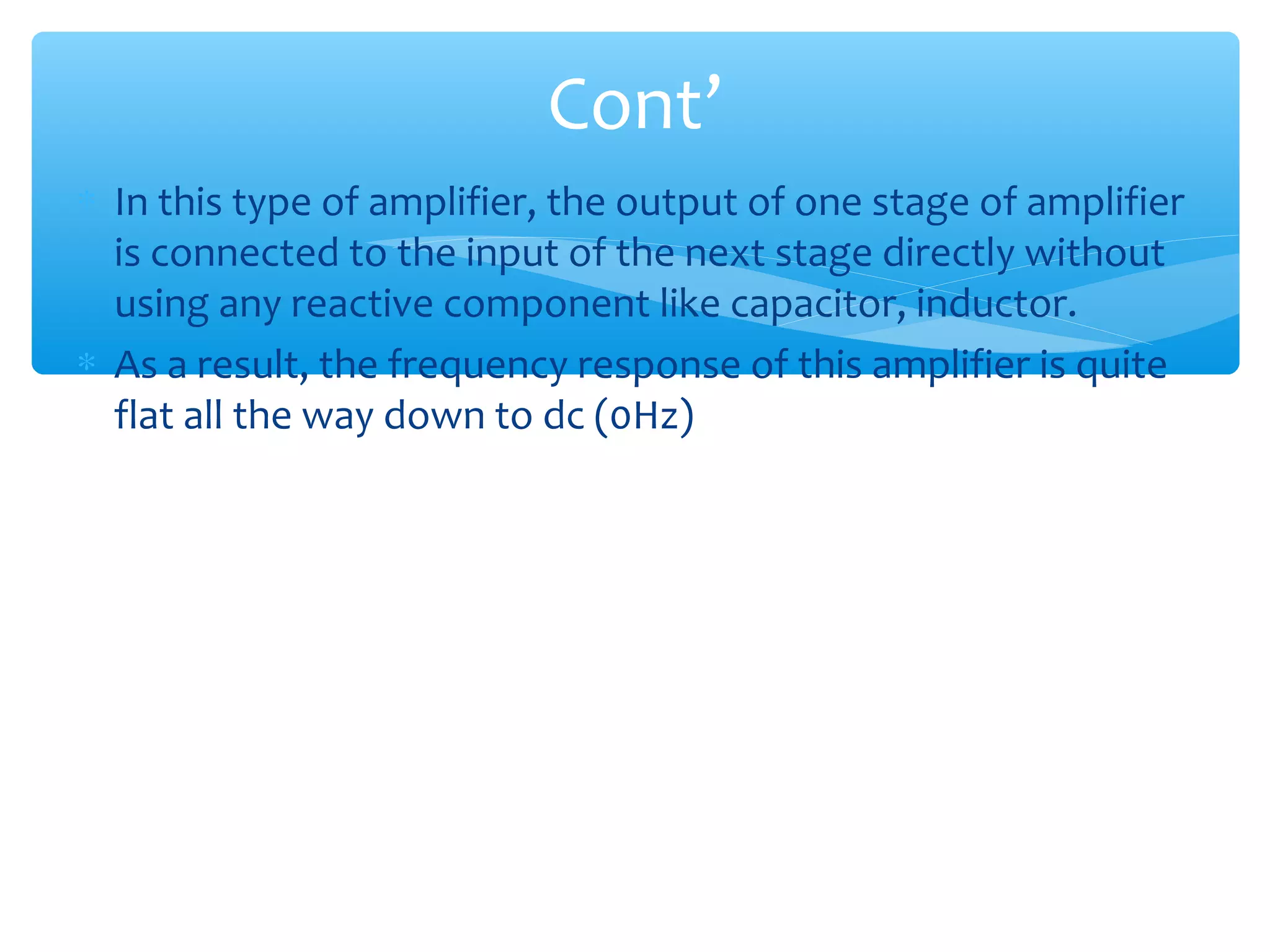 Cont’
∗ In this type of amplifier, the output of one stage of amplifier
  is connected to the input of the next stage directly without
  using any reactive component like capacitor, inductor.
∗ As a result, the frequency response of this amplifier is quite
  flat all the way down to dc (0Hz)
 