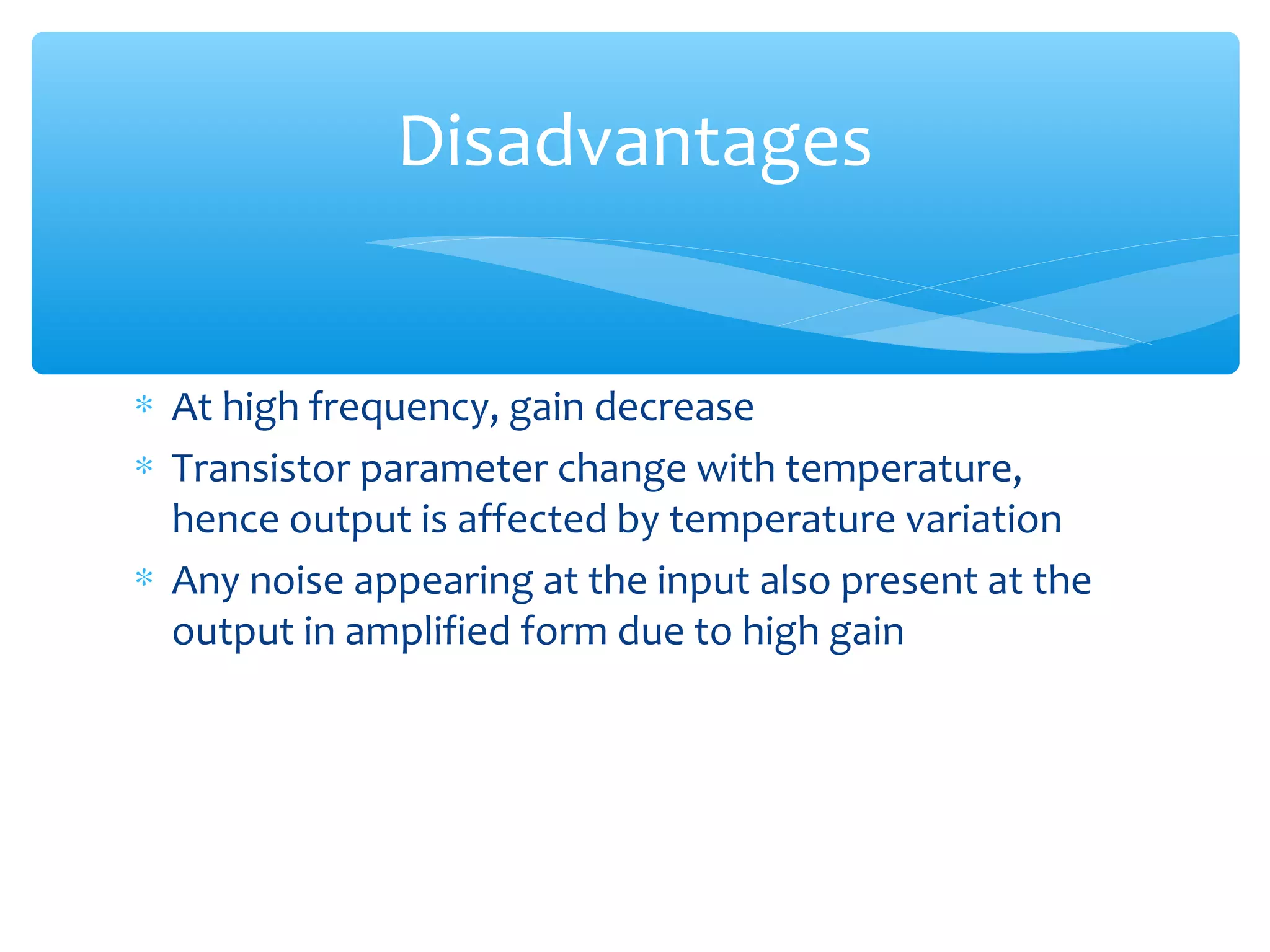 Disadvantages


∗ At high frequency, gain decrease
∗ Transistor parameter change with temperature,
  hence output is affected by temperature variation
∗ Any noise appearing at the input also present at the
  output in amplified form due to high gain
 
