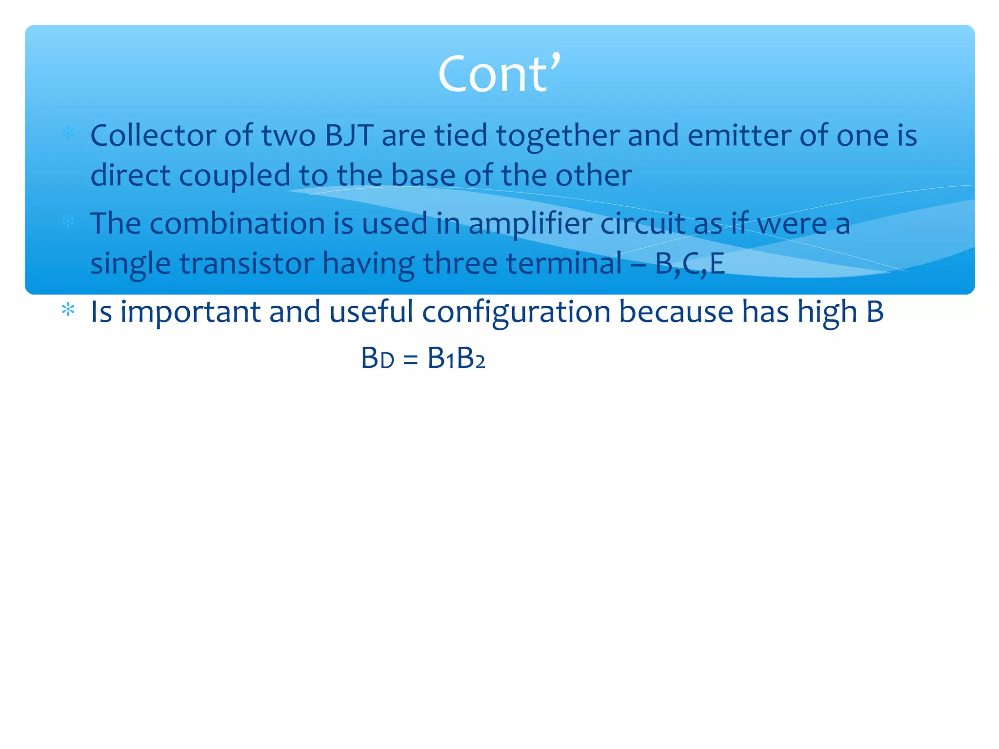 Cont’
∗ Collector of two BJT are tied together and emitter of one is
  direct coupled to the base of the other
∗ The combination is used in amplifier circuit as if were a
  single transistor having three terminal – B,C,E
∗ Is important and useful configuration because has high B
                      BD = B1B2
 