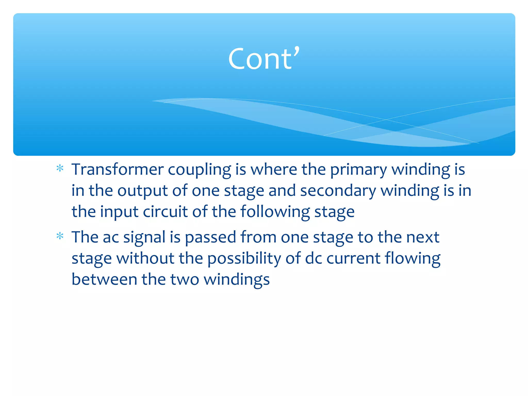 Cont’


∗ Transformer coupling is where the primary winding is
  in the output of one stage and secondary winding is in
  the input circuit of the following stage
∗ The ac signal is passed from one stage to the next
  stage without the possibility of dc current flowing
  between the two windings
 