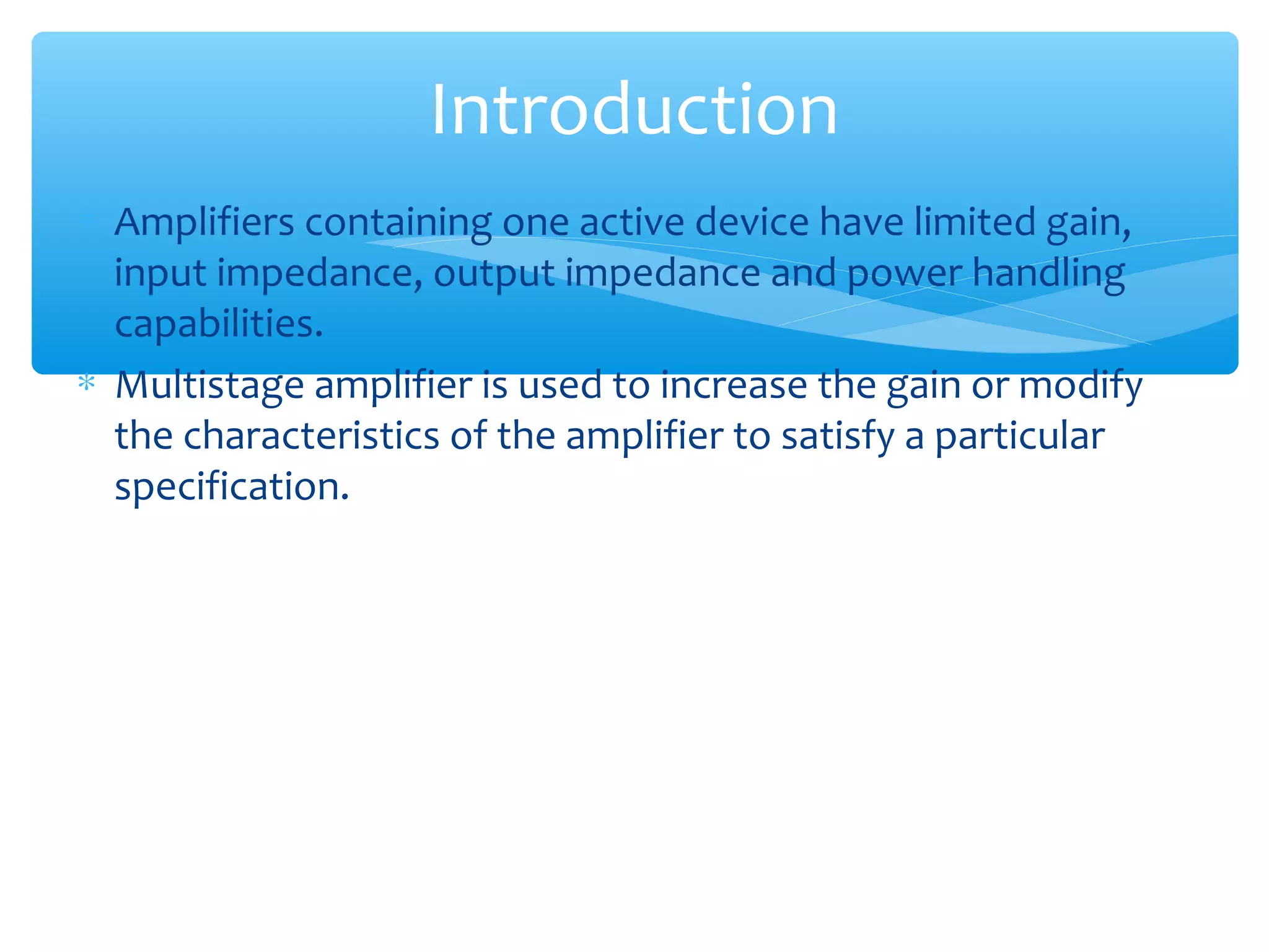 Introduction
∗ Amplifiers containing one active device have limited gain,
  input impedance, output impedance and power handling
  capabilities.
∗ Multistage amplifier is used to increase the gain or modify
  the characteristics of the amplifier to satisfy a particular
  specification.
 