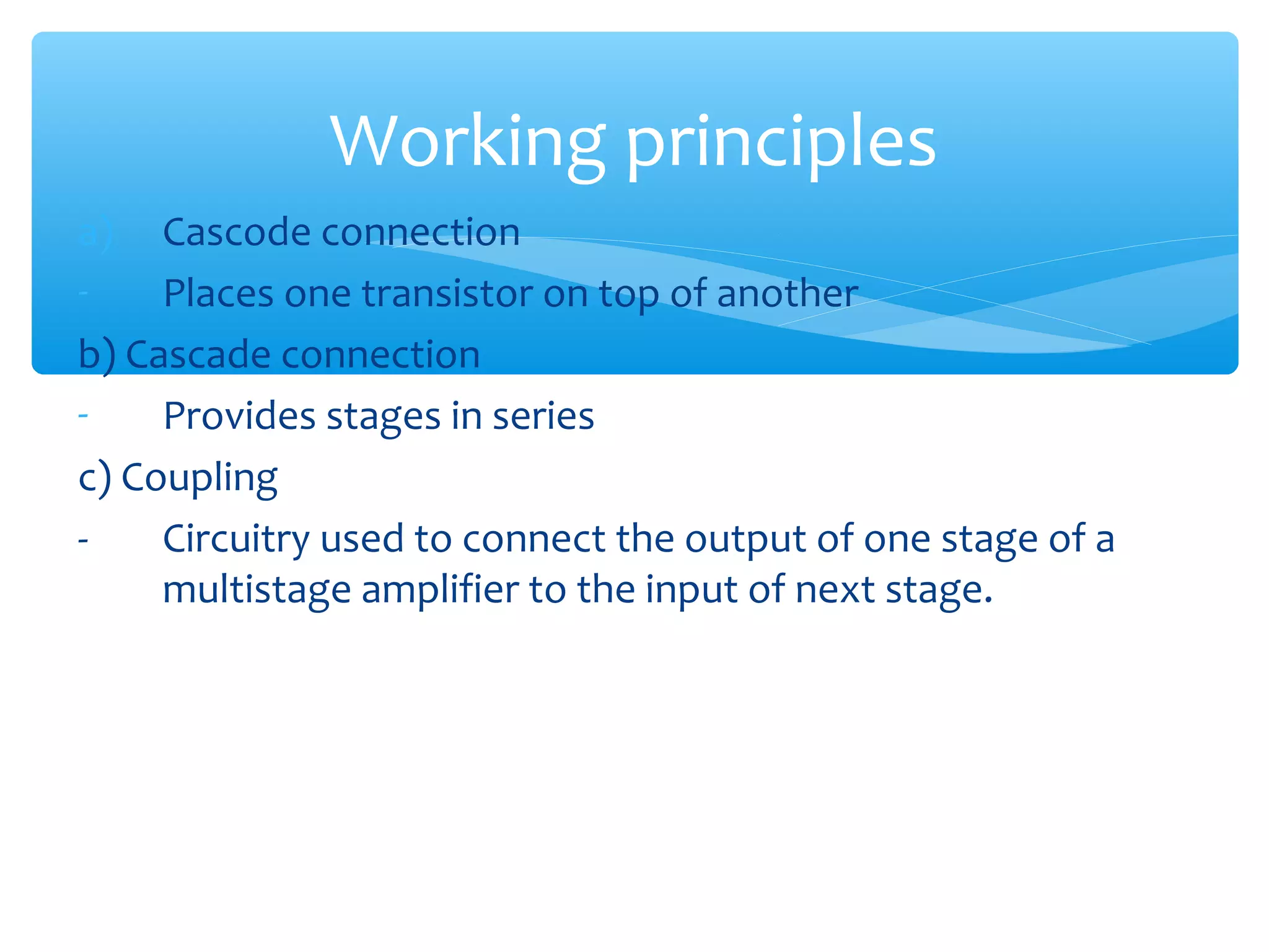 Working principles
a)   Cascode connection
-    Places one transistor on top of another
b) Cascade connection
-    Provides stages in series
c) Coupling
-    Circuitry used to connect the output of one stage of a
     multistage amplifier to the input of next stage.
 