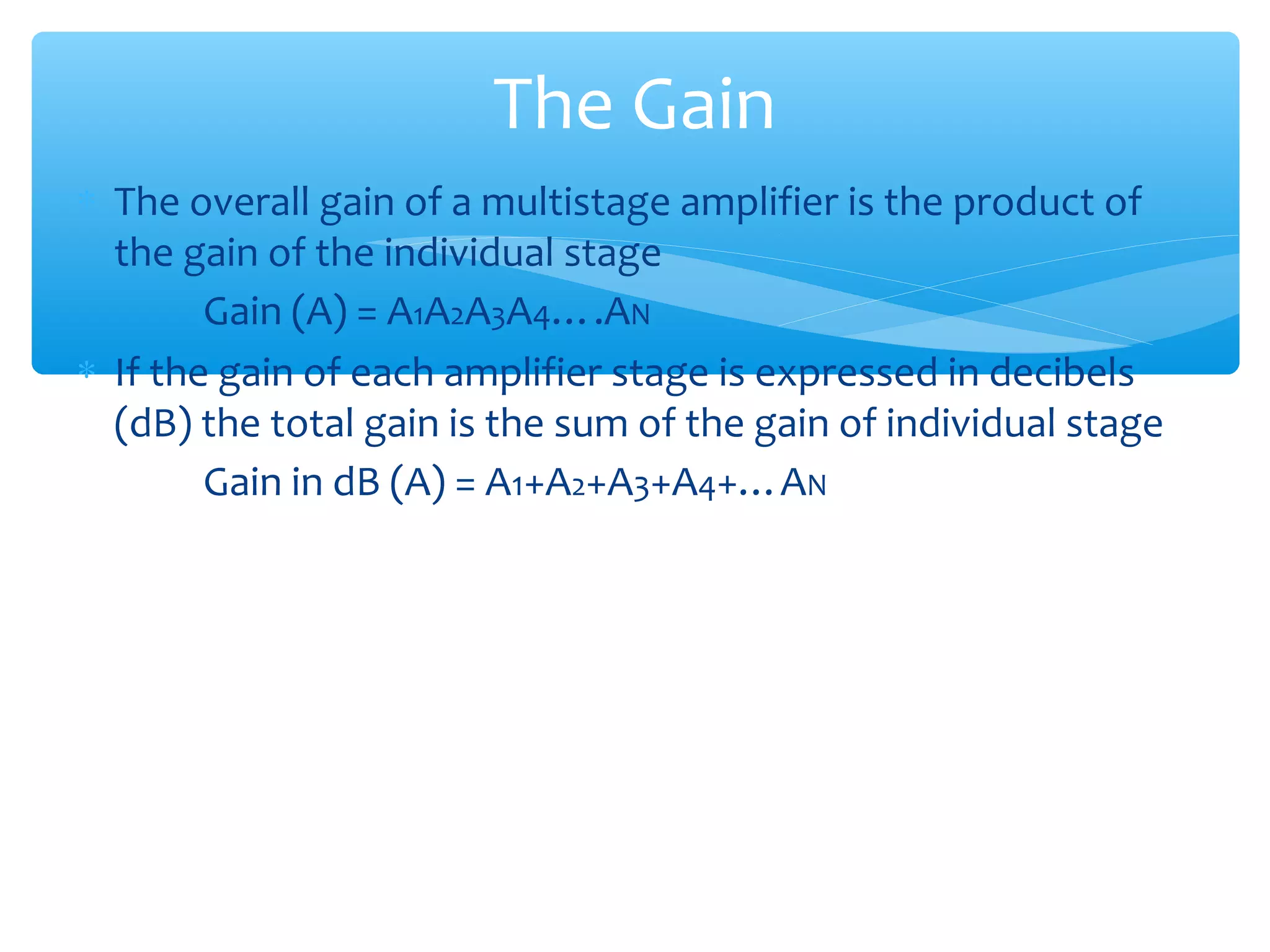 The Gain
∗ The overall gain of a multistage amplifier is the product of
  the gain of the individual stage
        Gain (A) = A1A2A3A4….AN
∗ If the gain of each amplifier stage is expressed in decibels
  (dB) the total gain is the sum of the gain of individual stage
        Gain in dB (A) = A1+A2+A3+A4+…AN
 