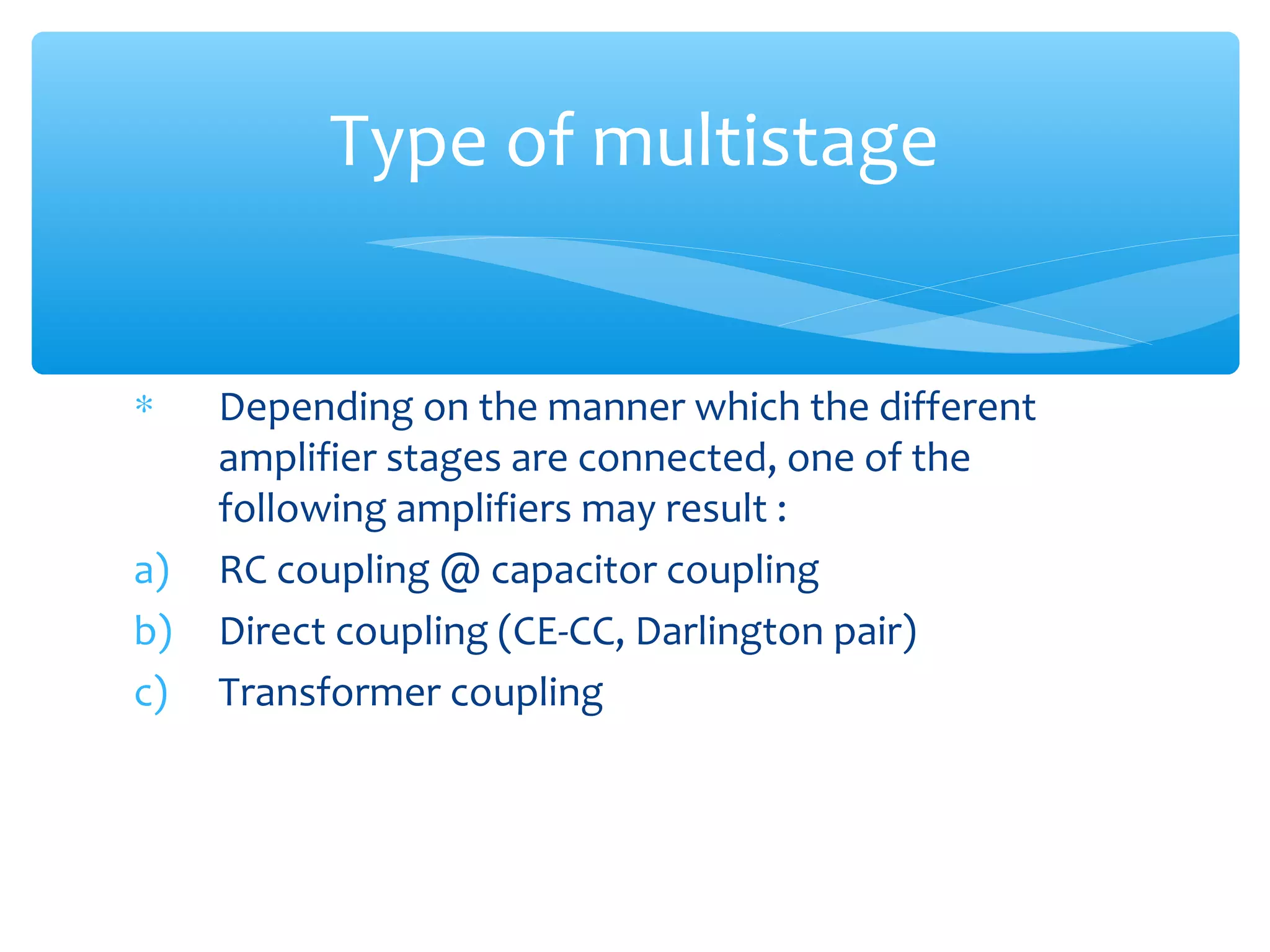 Type of multistage


∗    Depending on the manner which the different
     amplifier stages are connected, one of the
     following amplifiers may result :
a)   RC coupling @ capacitor coupling
b)   Direct coupling (CE-CC, Darlington pair)
c)   Transformer coupling
 