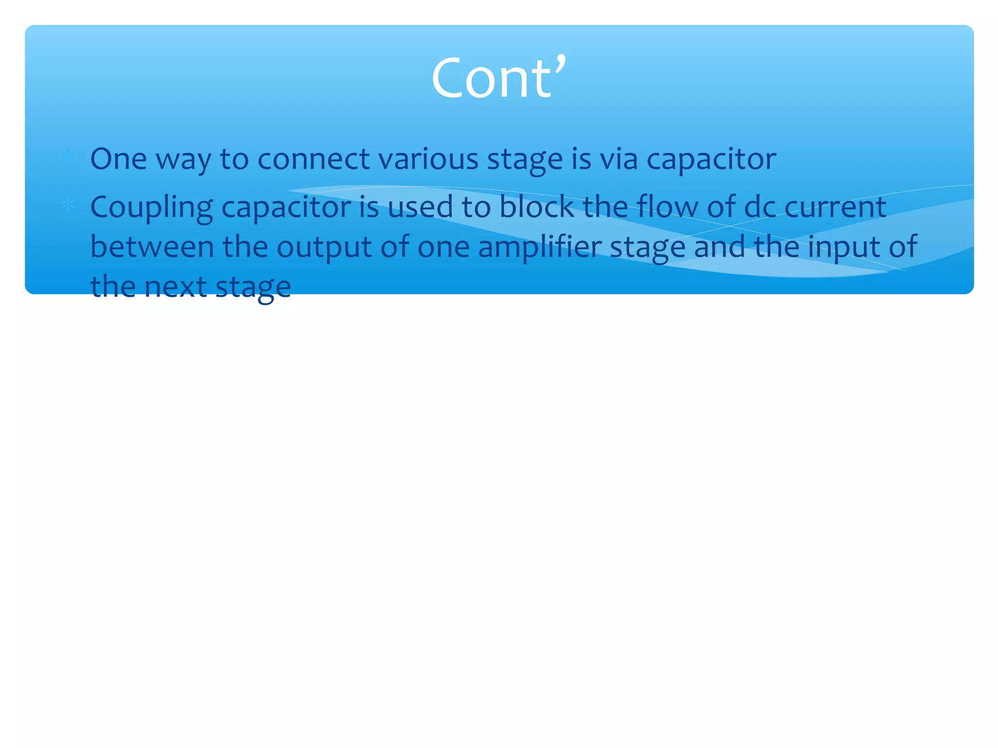 Cont’
∗ One way to connect various stage is via capacitor
∗ Coupling capacitor is used to block the flow of dc current
  between the output of one amplifier stage and the input of
  the next stage
 
