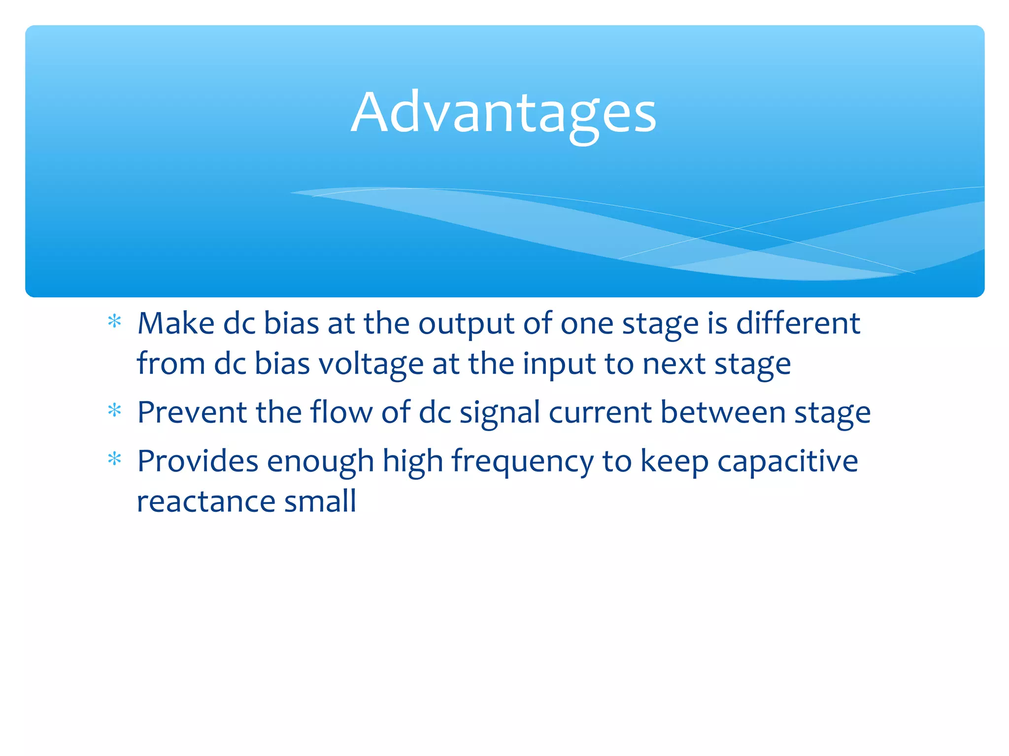 Advantages


∗ Make dc bias at the output of one stage is different
  from dc bias voltage at the input to next stage
∗ Prevent the flow of dc signal current between stage
∗ Provides enough high frequency to keep capacitive
  reactance small
 
