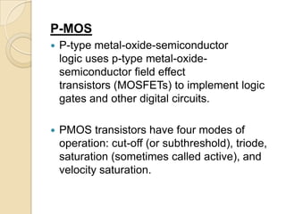 P-MOS
   P-type metal-oxide-semiconductor
    logic uses p-type metal-oxide-
    semiconductor field effect
    transistors (MOSFETs) to implement logic
    gates and other digital circuits.

   PMOS transistors have four modes of
    operation: cut-off (or subthreshold), triode,
    saturation (sometimes called active), and
    velocity saturation.
 