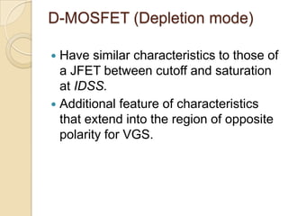 D-MOSFET (Depletion mode)

 Have similar characteristics to those of
  a JFET between cutoff and saturation
  at IDSS.
 Additional feature of characteristics
  that extend into the region of opposite
  polarity for VGS.
 