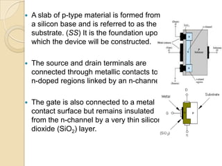    A slab of p-type material is formed from
    a silicon base and is referred to as the
    substrate. (SS) It is the foundation upon
    which the device will be constructed.

   The source and drain terminals are
    connected through metallic contacts to
    n-doped regions linked by an n-channel

   The gate is also connected to a metal
    contact surface but remains insulated
    from the n-channel by a very thin silicon
    dioxide (SiO2) layer.
 