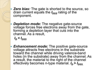    Zero bias: The gate is shorted to the source, so
    drain current equals the IDSS rating of the
    component.

   Depletion mode: The negative gate-source
    voltage forces free electrons away from the gate,
    forming a depletion layer that cuts into the
    channel. As a result,
     ID < IDSS

   Enhancement mode: The positive gate-source
    voltage attracts free electrons in the substrate
    toward the channel while driving valence-band
    holes (in the substrate) away from the channel. As
    a result, the material to the right of the channel
    effectively becomes n-type material. ID > IDSS.
 