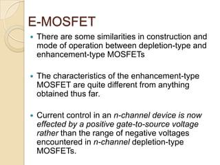 E-MOSFET
   There are some similarities in construction and
    mode of operation between depletion-type and
    enhancement-type MOSFETs

   The characteristics of the enhancement-type
    MOSFET are quite different from anything
    obtained thus far.

   Current control in an n-channel device is now
    effected by a positive gate-to-source voltage
    rather than the range of negative voltages
    encountered in n-channel depletion-type
    MOSFETs.
 