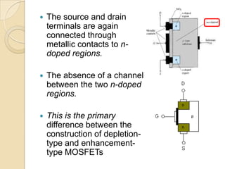    The source and drain
    terminals are again
    connected through
    metallic contacts to n-
    doped regions.

   The absence of a channel
    between the two n-doped
    regions.

   This is the primary
    difference between the
    construction of depletion-
    type and enhancement-
    type MOSFETs
 