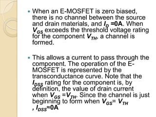    When an E-MOSFET is zero biased,
    there is no channel between the source
    and drain materials, and ID =0A. When
    VGS exceeds the threshold voltage rating
    for the component VTH, a channel is
    formed.

   This allows a current to pass through the
    component. The operation of the E-
    MOSFET is represented by the
    transconductance curve. Note that the
    IDSS rating for the component is, by
    definition, the value of drain current
    when VGS =VTH. Since the channel is just
    beginning to form when VGS= VTH
    , IDSS≈0A
 