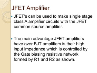 JFET Amplifier
   JFET's can be used to make single stage
    class A amplifier circuits with the JFET
    common source amplifier.

   The main advantage JFET amplifiers
    have over BJT amplifiers is their high
    input impedance which is controlled by
    the Gate biasing resistive network
    formed by R1 and R2 as shown.
 
