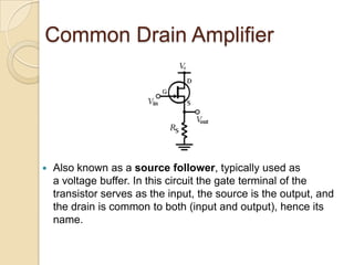 Common Drain Amplifier




   Also known as a source follower, typically used as
    a voltage buffer. In this circuit the gate terminal of the
    transistor serves as the input, the source is the output, and
    the drain is common to both (input and output), hence its
    name.
 