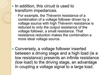    In addition, this circuit is used to
    transform impedances.
    ◦ For example, the Thévenin resistance of a
      combination of a voltage follower driven by a
      voltage source with high Thévenin resistance is
      reduced to only the output resistance of the
      voltage follower, a small resistance. That
      resistance reduction makes the combination a
      more ideal voltage source.

   Conversely, a voltage follower inserted
    between a driving stage and a high load (ie a
    low resistance) presents an infinite resistance
    (low load) to the driving stage, an advantage
    in coupling a voltage signal to a large load.
 