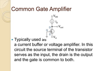 Common Gate Amplifier




   Typically used as
    a current buffer or voltage amplifier. In this
    circuit the source terminal of the transistor
    serves as the input, the drain is the output
    and the gate is common to both.
 