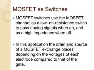 MOSFET as Switches
   MOSFET switches use the MOSFET
    channel as a low–on-resistance switch
    to pass analog signals when on, and
    as a high impedance when off.

   In this application the drain and source
    of a MOSFET exchange places
    depending on the voltages of each
    electrode compared to that of the
    gate.
 