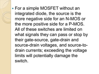    For a simple MOSFET without an
    integrated diode, the source is the
    more negative side for an N-MOS or
    the more positive side for a P-MOS.
    All of these switches are limited on
    what signals they can pass or stop by
    their gate-source, gate-drain and
    source-drain voltages, and source-to-
    drain currents; exceeding the voltage
    limits will potentially damage the
    switch.
 