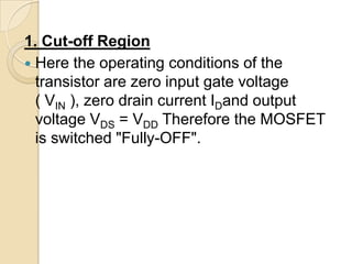 1. Cut-off Region
 Here the operating conditions of the
  transistor are zero input gate voltage
  ( VIN ), zero drain current IDand output
  voltage VDS = VDD Therefore the MOSFET
  is switched "Fully-OFF".
 