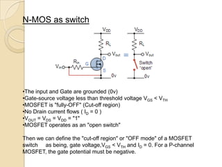 N-MOS as switch




•The input and Gate are grounded (0v)
•Gate-source voltage less than threshold voltage VGS < VTH
•MOSFET is "fully-OFF" (Cut-off region)
•No Drain current flows ( ID = 0 )
•VOUT = VDS = VDD = "1"
•MOSFET operates as an "open switch"

Then we can define the "cut-off region" or "OFF mode" of a MOSFET
switch as being, gate voltage,VGS < VTH and ID = 0. For a P-channel
MOSFET, the gate potential must be negative.
 