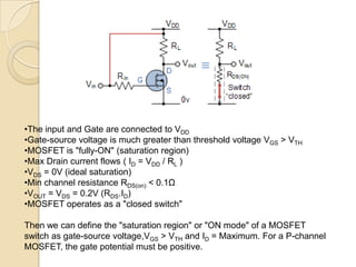 •The input and Gate are connected to VDD
•Gate-source voltage is much greater than threshold voltage VGS > VTH
•MOSFET is "fully-ON" (saturation region)
•Max Drain current flows ( ID = VDD / RL )
•VDS = 0V (ideal saturation)
•Min channel resistance RDS(on) < 0.1Ω
•VOUT = VDS = 0.2V (RDS.ID)
•MOSFET operates as a "closed switch"

Then we can define the "saturation region" or "ON mode" of a MOSFET
switch as gate-source voltage,VGS > VTH and ID = Maximum. For a P-channel
MOSFET, the gate potential must be positive.
 
