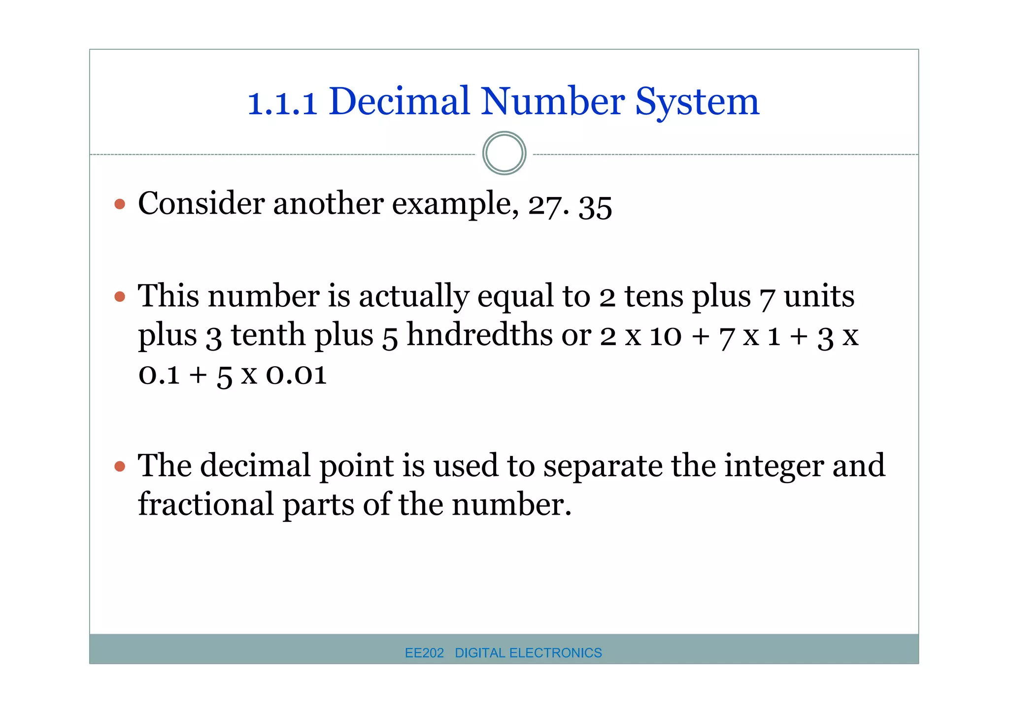 1.1.1 Decimal Number System
� Consider another example, 27. 35
� This number is actually equal to 2 tens plus 7 units

plus 3 tenth plus 5 hndredths or 2 x 10 + 7 x 1 + 3 x
0.1 + 5 x 0.01
� The decimal point is used to separate the integer and

fractional parts of the number.

EE202 DIGITAL ELECTRONICS

 