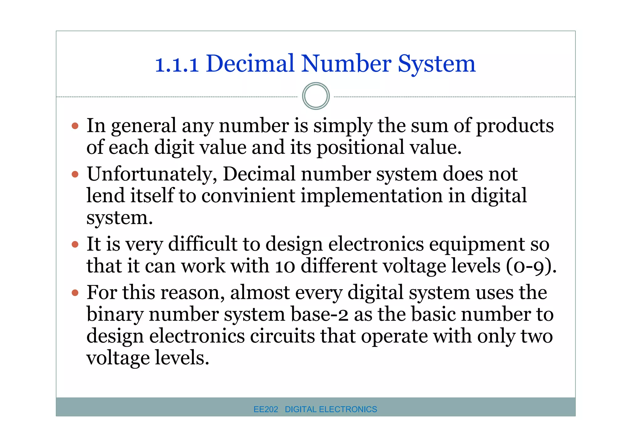 1.1.1 Decimal Number System
� In general any number is simply the sum of products

of each digit value and its positional value.
� Unfortunately, Decimal number system does not
lend itself to convinient implementation in digital
system.
� It is very difficult to design electronics equipment so
that it can work with 10 different voltage levels (0-9).
� For this reason, almost every digital system uses the
binary number system base-2 as the basic number to
design electronics circuits that operate with only two
voltage levels.
EE202 DIGITAL ELECTRONICS

 