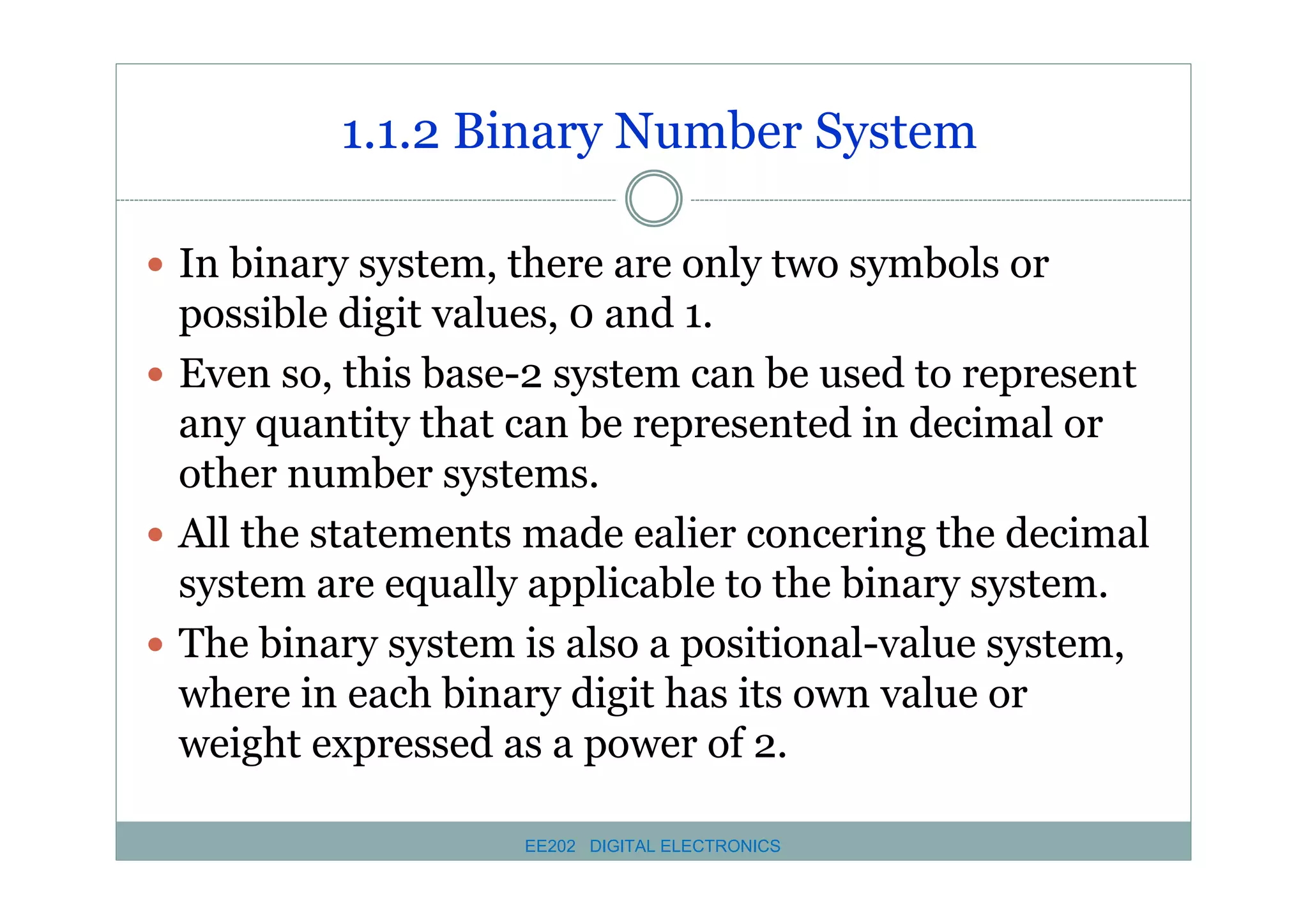 1.1.2 Binary Number System
� In binary system, there are only two symbols or

possible digit values, 0 and 1.
� Even so, this base-2 system can be used to represent
any quantity that can be represented in decimal or
other number systems.
� All the statements made ealier concering the decimal
system are equally applicable to the binary system.
� The binary system is also a positional-value system,
where in each binary digit has its own value or
weight expressed as a power of 2.
EE202 DIGITAL ELECTRONICS

 