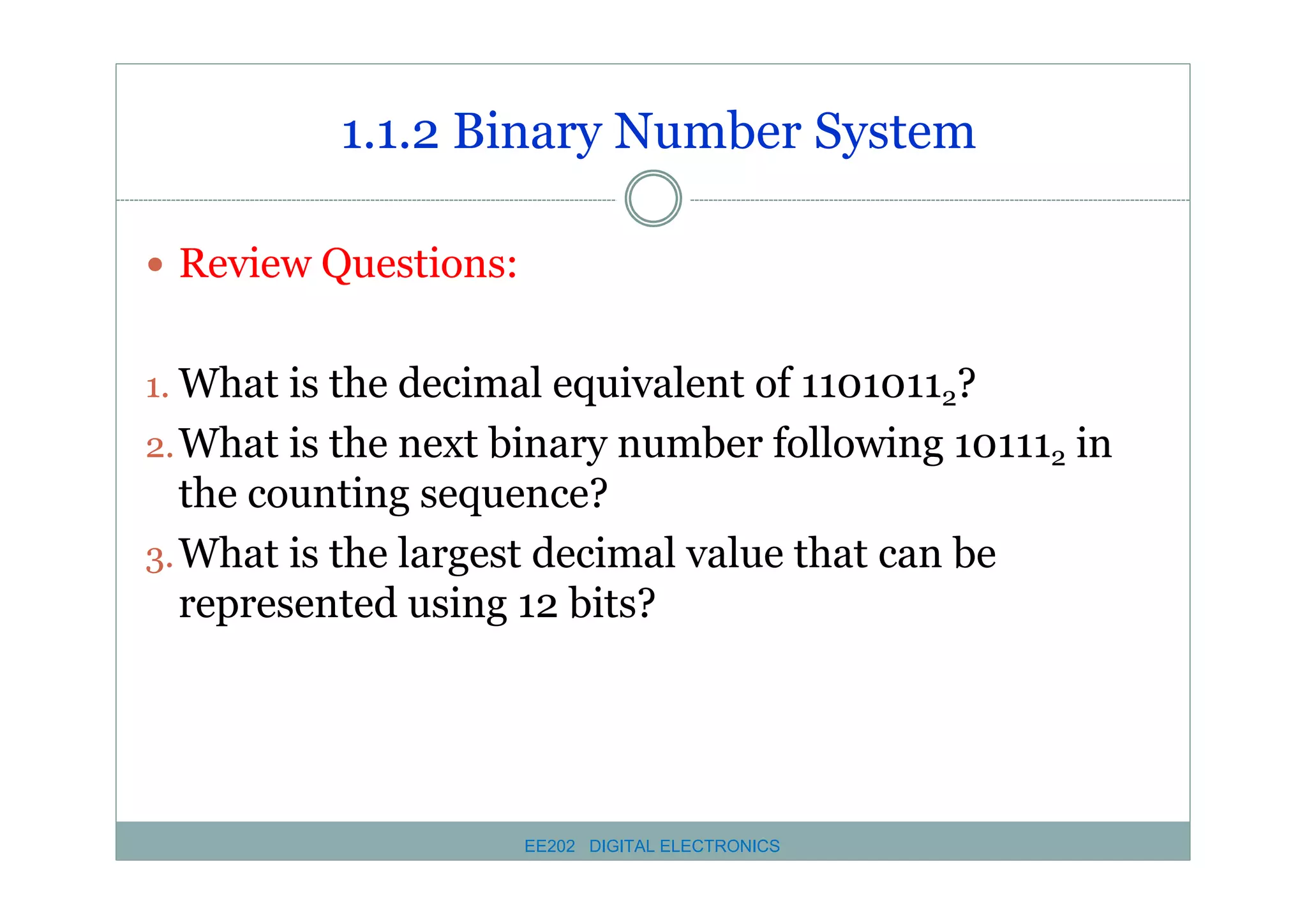 1.1.2 Binary Number System
� Review Questions:
1. What is the decimal equivalent of 11010112?
2. What is the next binary number following 101112 in

the counting sequence?
3. What is the largest decimal value that can be
represented using 12 bits?

EE202 DIGITAL ELECTRONICS

 