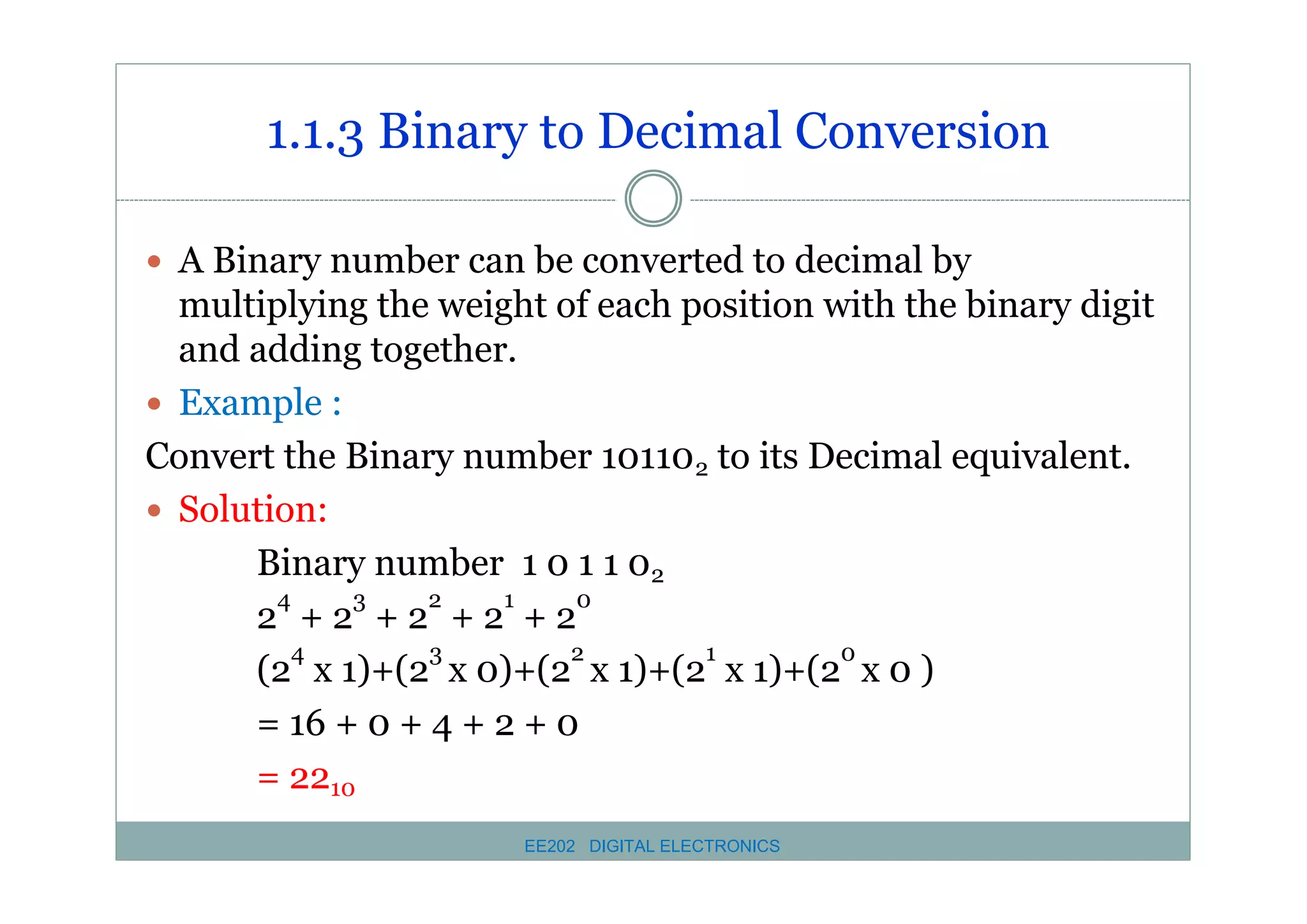 1.1.3 Binary to Decimal Conversion
� A Binary number can be converted to decimal by

multiplying the weight of each position with the binary digit
and adding together.
� Example :
Convert the Binary number 101102 to its Decimal equivalent.
� Solution:
Binary number 1 0 1 1 02
4
3
2
1
0
2 +2 +2 +2 +2
4
3
2
1
0
(2 x 1)+(2 x 0)+(2 x 1)+(2 x 1)+(2 x 0 )
= 16 + 0 + 4 + 2 + 0
= 2210
EE202 DIGITAL ELECTRONICS

 