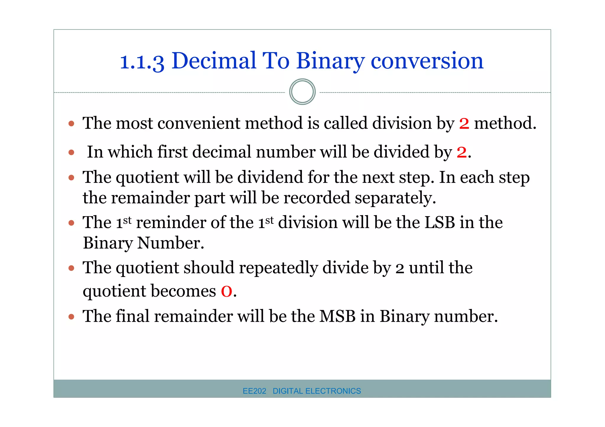1.1.3 Decimal To Binary conversion
� The most convenient method is called division by 2 method.
� In which first decimal number will be divided by 2.
� The quotient will be dividend for the next step. In each step

the remainder part will be recorded separately.
� The 1st reminder of the 1st division will be the LSB in the
Binary Number.
� The quotient should repeatedly divide by 2 until the
quotient becomes 0.
� The final remainder will be the MSB in Binary number.

EE202 DIGITAL ELECTRONICS

 