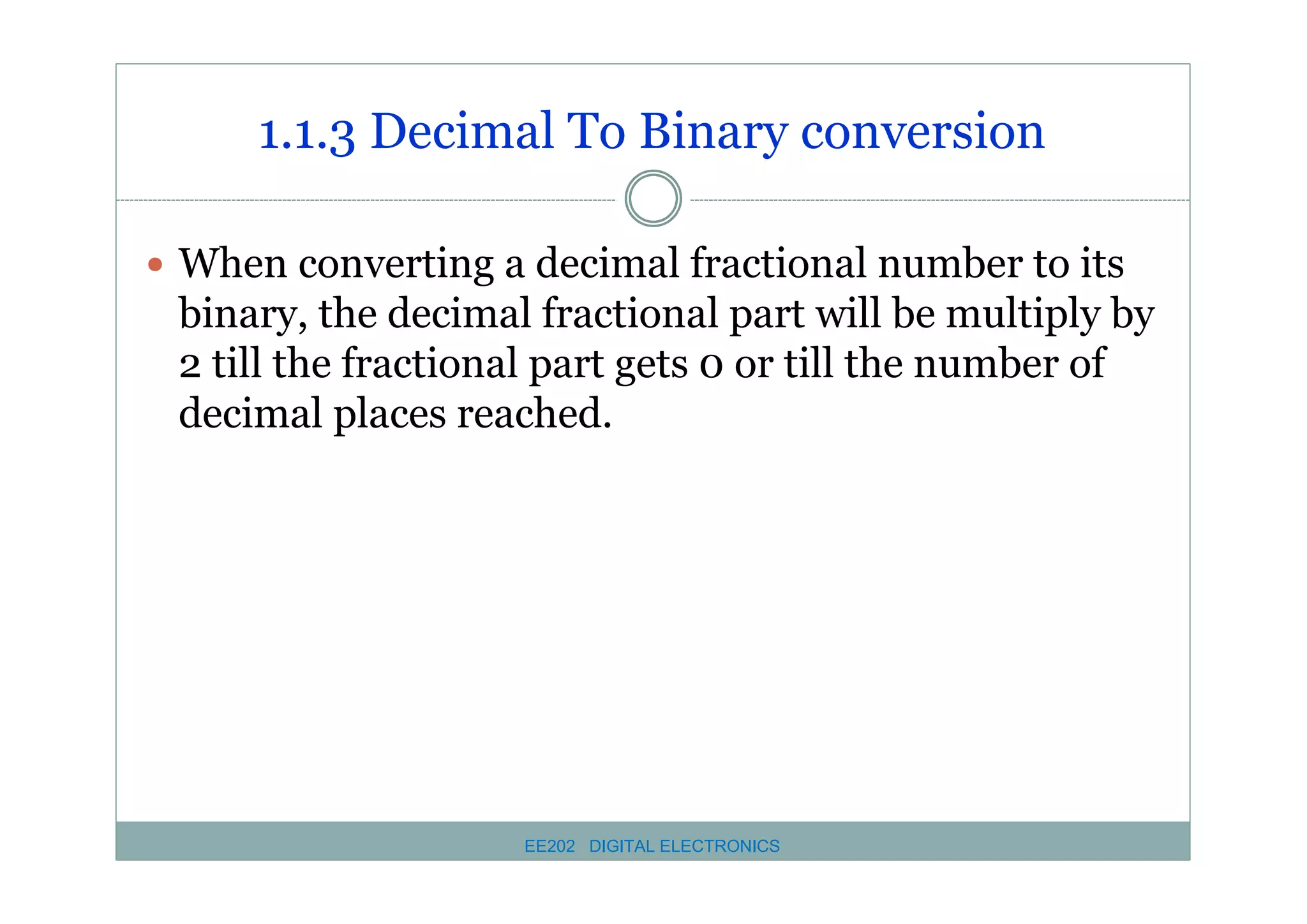 1.1.3 Decimal To Binary conversion
� When converting a decimal fractional number to its

binary, the decimal fractional part will be multiply by
2 till the fractional part gets 0 or till the number of
decimal places reached.

EE202 DIGITAL ELECTRONICS

 