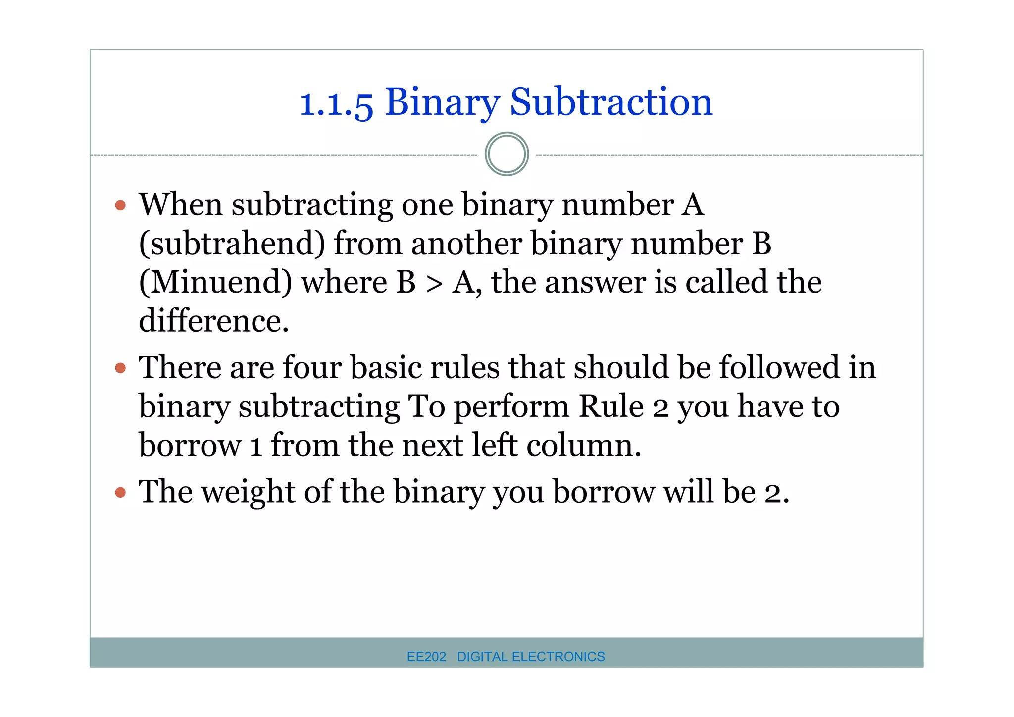 1.1.5 Binary Subtraction
� When subtracting one binary number A

(subtrahend) from another binary number B
(Minuend) where B > A, the answer is called the
difference.
� There are four basic rules that should be followed in
binary subtracting To perform Rule 2 you have to
borrow 1 from the next left column.
� The weight of the binary you borrow will be 2.

EE202 DIGITAL ELECTRONICS

 