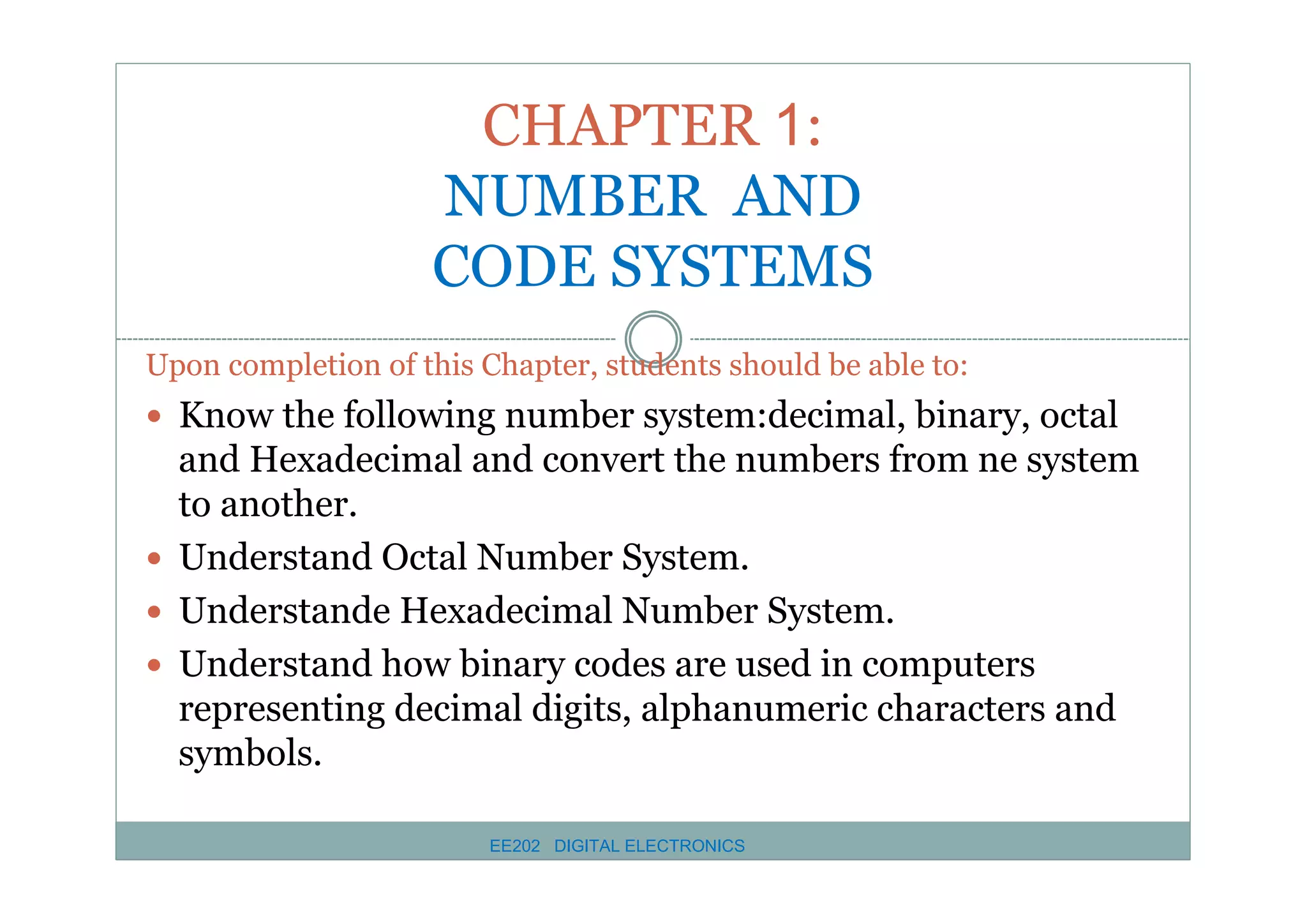 CHAPTER 1:
NUMBER AND
CODE SYSTEMS
Upon completion of this Chapter, students should be able to:

� Know the following number system:decimal, binary, octal

and Hexadecimal and convert the numbers from ne system
to another.
� Understand Octal Number System.
� Understande Hexadecimal Number System.
� Understand how binary codes are used in computers
representing decimal digits, alphanumeric characters and
symbols.
EE202 DIGITAL ELECTRONICS

 