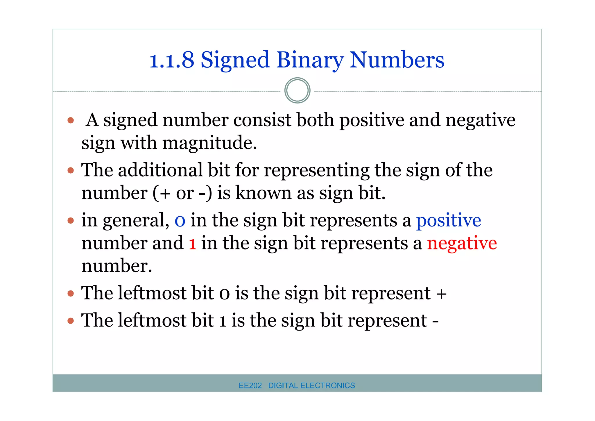 1.1.8 Signed Binary Numbers
� A signed number consist both positive and negative
�
�

�
�

sign with magnitude.
The additional bit for representing the sign of the
number (+ or -) is known as sign bit.
in general, 0 in the sign bit represents a positive
number and 1 in the sign bit represents a negative
number.
The leftmost bit 0 is the sign bit represent +
The leftmost bit 1 is the sign bit represent -

EE202 DIGITAL ELECTRONICS

 