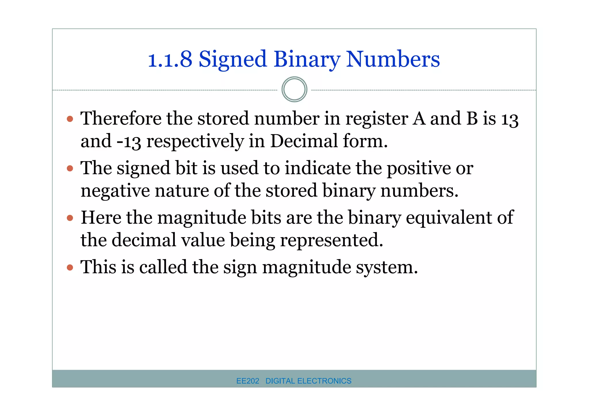 1.1.8 Signed Binary Numbers
� Therefore the stored number in register A and B is 13

and -13 respectively in Decimal form.
� The signed bit is used to indicate the positive or
negative nature of the stored binary numbers.
� Here the magnitude bits are the binary equivalent of
the decimal value being represented.
� This is called the sign magnitude system.

EE202 DIGITAL ELECTRONICS

 